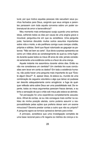 28
tural, por que motivo aquelas pessoas não sacudiam seus pu-
nhos fechados para Deus, exigindo que seus amigos e paren-
tes parassem com toda aquela conversa sobre um poder so-
brenatural de amor e benevolência?
Meu momento mais embaraçoso surgiu quando uma senhora
idosa, sofrendo todos os dias por causa de uma angina grave e
incurável, perguntou-me em que eu acreditava. Uma pergunta
justa; havíamos discutido muitos outros assuntos importantes
sobre vida e morte, e ela partilhara comigo suas crenças cristãs,
próprias e sólidas. Senti que fiquei ruborizado ao gaguejar as pa-
lavras: "Não sei bem ao certo". Sua óbvia surpresa apresentou-se
como um nítido alívio ao constrangimento do qual eu vinha fugin-
do durante quase todos os meus 26 anos de vida: jamais conside-
rei seriamente uma evidência contra e a favor de uma crença.
Aquele instante me assombrou durante vários dias. Então eu
não me considerava um cientista? Um cientista tira suas conclu-
sões sem levar em conta os dados? Em toda a existência huma-
na, não podia haver uma pergunta mais importante do que "Exis-
te algum Deus?". E, apesar disso, lá estava eu, munido de uma
combinação de cegueira voluntária e algo que talvez só pudesse
ser descrito adequadamente como arrogância: a fuga de qual-
quer reflexão séria sobre Deus ser uma possibilidade real. De re-
pente, todos os meus argumentos pareciam fracos demais, e eu
tinha a sensação de que o chão sob meus pés estava se abrindo.
Tal percepção foi uma experiência completamente assusta-
dora. Afinal de contas, se eu não conseguia mais confiar na so-
lidez de minha posição ateísta, como poderia assumir a res-
ponsabilidade pelas ações que preferia deixar sem um exame
minucioso? Deveria prestar contas a outro que não eu próprio?
A pergunta agora se tornava opressiva demais para evitar.
A princípio, acreditava que uma investigação completa de
uma base racional para a fé negaria os méritos da crença e re-
 
