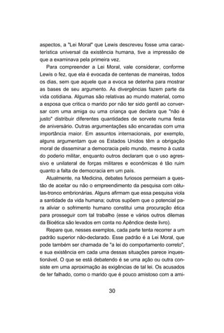 30
aspectos, a "Lei Moral" que Lewis descreveu fosse uma carac-
terística universal da existência humana, tive a impressão de
que a examinava pela primeira vez.
Para compreender a Lei Moral, vale considerar, conforme
Lewis o fez, que ela é evocada de centenas de maneiras, todos
os dias, sem que aquele que a evoca se detenha para mostrar
as bases de seu argumento. As divergências fazem parte da
vida cotidiana. Algumas são relativas ao mundo material, como
a esposa que critica o marido por não ter sido gentil ao conver-
sar com uma amiga ou uma criança que declara que "não é
justo" distribuir diferentes quantidades de sorvete numa festa
de aniversário. Outras argumentações são encaradas com uma
importância maior. Em assuntos internacionais, por exemplo,
alguns argumentam que os Estados Unidos têm a obrigação
moral de disseminar a democracia pelo mundo, mesmo à custa
do poderio militar, enquanto outros declaram que o uso agres-
sivo e unilateral de forças militares e econômicas é tão ruim
quanto a falta de democracia em um país.
Atualmente, na Medicina, debates furiosos permeiam a ques-
tão de aceitar ou não o empreendimento da pesquisa com célu-
las-tronco embrionárias. Alguns afirmam que essa pesquisa viola
a santidade da vida humana; outros supõem que o potencial pa-
ra aliviar o sofrimento humano constitui uma procuração ética
para prosseguir com tal trabalho (esse e vários outros dilemas
da Bioética são levados em conta no Apêndice deste livro).
Repare que, nesses exemplos, cada parte tenta recorrer a um
padrão superior não-declarado. Esse padrão é a Lei Moral, que
pode também ser chamada de "a lei do comportamento correto",
e sua existência em cada uma dessas situações parece inques-
tionável. O que se está debatendo é se uma ação ou outra con-
siste em uma aproximação às exigências de tal lei. Os acusados
de ter falhado, como o marido que é pouco amistoso com a ami-
 