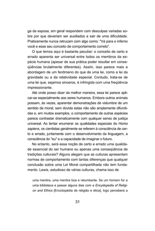 31
ga da esposa, em geral respondem com desculpas variadas so-
bre por que deveriam ser auxiliados a sair de uma dificuldade.
Praticamente nunca retrucam com algo como: "Vá para o inferno
você e esse seu conceito de comportamento correto".
O que temos aqui é bastante peculiar: o conceito de certo e
errado aparenta ser universal entre todos os membros da es-
pécie humana (apesar de sua prática poder resultar em conse-
qüências brutalmente diferentes). Assim, isso parece mais a
abordagem de um fenômeno do que de uma lei, como a lei da
gravidade ou a da relatividade especial. Contudo, trata-se de
uma lei que, sejamos sinceros, é infringida com uma freqüência
impressionante.
Até onde posso dizer da melhor maneira, essa lei parece apli-
car-se especialmente aos seres humanos. Embora outros animais
possam, às vezes, aparentar demonstrações de vislumbre de um
sentido de moral, sem dúvida estas não são amplamente difundi-
das e, em muitos exemplos, o comportamento de outras espécies
parece contrastar dramaticamente com qualquer senso de justiça
universal. Ao tentar enumerar as qualidades especiais do Homo
sapiens, os cientistas geralmente se referem à consciência de cer-
to e errado, juntamente com o desenvolvimento da linguagem, a
consciência do "eu" e a capacidade de imaginar o futuro.
No entanto, será essa noção de certo e errado uma qualida-
de essencial do ser humano ou apenas uma conseqüência de
tradições culturais? Alguns alegam que as culturas apresentam
normas de comportamento com tantas diferenças que qualquer
conclusão sobre uma Lei Moral compartilhada não tem funda-
mento. Lewis, estudioso de várias culturas, chama isso de
uma mentira, uma mentira boa e retumbante. Se um homem for a
uma biblioteca e passar alguns dias com a Encydopedia of Religi-
on and Ethics [Enciclopédia de religião e ética], logo perceberá a
 