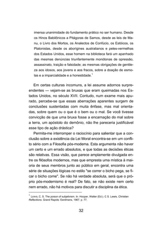 32
imensa unanimidade do fundamento prático no ser humano. Desde
os Hinos Babilônicos a Pitágoras de Samos, desde as leis de Ma-
nu, o Livro dos Mortos, os Analectos de Confúcio, os Estóicos, os
Platonistas, desde os aborígines australianos e peles-vermelhas
dos Estados Unidos, esse homem na biblioteca fará um apanhado
das mesmas denúncias triunfantemente monótonas de opressão,
assassinato, traição e falsidade; as mesmas obrigações de gentile-
za aos idosos, aos jovens e aos fracos, sobre a doação de esmo-
las e a imparcialidade e a honestidade.
1
Em certas culturas incomuns, a lei assume adornos surpre-
endentes — vejam-se as bruxas que eram queimadas nos Es-
tados Unidos, no século XVII. Contudo, num exame mais apu-
rado, percebe-se que essas aberrações aparentes surgem de
conclusões sustentadas com muita ênfase, mas mal orienta-
das, sobre quem ou o que é o bem ou o mal. Se você tivesse
convicção de que uma bruxa fosse a encarnação do mal sobre
a terra, um apóstolo do demônio, não lhe pareceria justificável
esse tipo de ação drástica?
Permita-me interromper o raciocínio para salientar que a con-
clusão sobre a existência da Lei Moral encontra-se em um confli-
to sério com a Filosofia pós-modema. Esta argumenta não haver
um certo e um errado absolutos, e que todas as decisões éticas
são relativas. Essa visão, que parece amplamente divulgada en-
tre os filósofos modernos, mas que empresta uma mística à mai-
oria de seus membros junto ao público em geral, encontra uma
série de situações lógicas no estilo "se correr o bicho pega, se fi-
car o bicho come". Se não há verdade absoluta, será que o pró-
prio pós-modernismo é real? De fato, se não existe nem certo
nem errado, não há motivos para discutir a disciplina da ética.
1
LEWIS, C. S. The poison of subjetivism. In: Hooper, Walter (Ed.). C S. Lewis, Christian
Reflections. Grand Rapids: Eerdmans, 1967. p. 77.
 