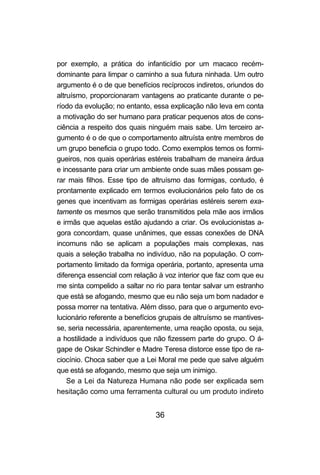 36
por exemplo, a prática do infanticídio por um macaco recém-
dominante para limpar o caminho a sua futura ninhada. Um outro
argumento é o de que benefícios recíprocos indiretos, oriundos do
altruísmo, proporcionaram vantagens ao praticante durante o pe-
ríodo da evolução; no entanto, essa explicação não leva em conta
a motivação do ser humano para praticar pequenos atos de cons-
ciência a respeito dos quais ninguém mais sabe. Um terceiro ar-
gumento é o de que o comportamento altruísta entre membros de
um grupo beneficia o grupo todo. Como exemplos temos os formi-
gueiros, nos quais operárias estéreis trabalham de maneira árdua
e incessante para criar um ambiente onde suas mães possam ge-
rar mais filhos. Esse tipo de altruísmo das formigas, contudo, é
prontamente explicado em termos evolucionários pelo fato de os
genes que incentivam as formigas operárias estéreis serem exa-
tamente os mesmos que serão transmitidos pela mãe aos irmãos
e irmãs que aquelas estão ajudando a criar. Os evolucionistas a-
gora concordam, quase unânimes, que essas conexões de DNA
incomuns não se aplicam a populações mais complexas, nas
quais a seleção trabalha no indivíduo, não na população. O com-
portamento limitado da formiga operária, portanto, apresenta uma
diferença essencial com relação à voz interior que faz com que eu
me sinta compelido a saltar no rio para tentar salvar um estranho
que está se afogando, mesmo que eu não seja um bom nadador e
possa morrer na tentativa. Além disso, para que o argumento evo-
lucionário referente a benefícios grupais de altruísmo se mantives-
se, seria necessária, aparentemente, uma reação oposta, ou seja,
a hostilidade a indivíduos que não fizessem parte do grupo. O á-
gape de Oskar Schindler e Madre Teresa distorce esse tipo de ra-
ciocínio. Choca saber que a Lei Moral me pede que salve alguém
que está se afogando, mesmo que seja um inimigo.
Se a Lei da Natureza Humana não pode ser explicada sem
hesitação como uma ferramenta cultural ou um produto indireto
 