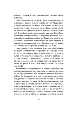 38
deria ser o Deus de Abraão, mas sem dúvida não seria o Deus
de Einstein.
Havia outra conseqüência desse crescente sentimento sobre
a natureza de Deus se este, na verdade, era real. A julgar pelos
altíssimos padrões da Lei Moral, que eu tinha de reconhecer
que infringia regularmente, esse era um Deus sagrado e justo.
Ele tinha de ser a personificação da bondade. Tinha de odiar o
mal. E não havia motivo para suspeitar que esse Deus fosse
benevolente ou misericordioso. O surgimento gradual de minha
percepção da existência aceitável de Deus trouxe sentimentos
conflitantes: alívio diante da amplitude e da profundidade da e-
xistência de tamanha mente e um desânimo profundo ao per-
ceber minhas imperfeições ao examiná-las à luz divina.
Havia começado essa jornada de exploração intelectual por-
que queria confirmar minha posição como ateu. Isso se conver-
teu em ruínas à medida que a argumentação da Lei Moral (e
muitos outros assuntos) obrigou-me a admitir a aceitação da
hipótese de Deus. O agnosticismo, que parecia um seguro pa-
raíso de segunda, agora me ameaçava como a grande descul-
pa que em geral é. A fé em Deus parecia mais racional do que
uma dúvida.
Também ficara claro para mim que a ciência, apesar de seus
poderes inquestionáveis para desvendar os mistérios do mundo
natural, não iria me levar mais adiante na resolução da questão
de Deus. Se Deus existe, deve se encontrar fora do mundo natu-
ral e, portanto, os instrumentos científicos não são as ferramen-
tas certas para aprender sobre Ele. Em vez disso, como eu esta-
va começando a entender por olhar dentro de meu coração, a
prova da existência de Deus teria de vir de outras direções, e a
decisão definitiva deveria se basear na fé, não em provas. Ainda
perseguido por perturbar as incertezas do caminho que eu havia
tomado, eu precisava admitir que começara a aceitar a possibili-
 