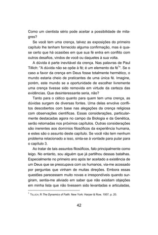 42
Como um cientista sério pode aceitar a possibilidade de mila-
gres?
Se você tem uma crença, talvez as exposições do primeiro
capítulo lhe tenham fornecido alguma confirmação, mas é qua-
se certo que há ocasiões em que sua fé entra em conflito com
outros desafios, vindos de você ou daqueles à sua volta.
A dúvida é parte inevitável da crença. Nas palavras de Paul
Tillich: "A dúvida não se opõe à fé; é um elemento da fé1
". Se o
caso a favor da crença em Deus fosse totalmente hermético, o
mundo estaria cheio de praticantes de uma única fé. Imagine,
porém, este mundo se a oportunidade de escolher livremente
uma crença tivesse sido removida em virtude da certeza das
evidências. Que desinteressante seria, não?
Tanto para o cético quanto para quem tem uma crença, as
dúvidas surgem de diversas fontes. Uma delas envolve confli-
tos descobertos com base nas alegações da crença religiosa
com observações científicas. Essas considerações, particular-
mente destacadas agora no campo da Biologia e da Genética,
serão retomadas nos próximos capítulos. Outras considerações
são inerentes aos domínios filosóficos da experiência humana,
e estes são o assunto deste capítulo. Se você não tem nenhum
problema relacionado a isso, sinta-se à vontade para pular para
o capítulo 3.
Ao tratar de tais assuntos filosóficos, falo principalmente como
leigo. No entanto, sou alguém que já partilhou dessas batalhas.
Especialmente no primeiro ano após ter aceitado a existência de
um Deus que se preocupava com os humanos, via-me acossado
por perguntas que vinham de muitas direções. Embora essas
questões parecessem muito novas e irrespondíveis quando sur-
giram, sentia-me aliviado em saber que não existiam objeções
em minha lista que não tivessem sido levantadas e articuladas,
1
TILLICH, R The Dynamics of Faith. New York: Harper & Row, 1957. p. 20.
 
