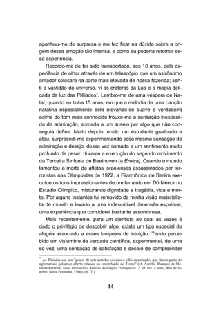 44
apanhou-me de surpresa e me fez ficar na dúvida sobre a ori-
gem dessa emoção tão intensa, e como eu poderia retomar es-
sa experiência.
Recordo-me de ter sido transportado, aos 10 anos, pela ex-
periência de olhar através de um telescópio que um astrônomo
amador colocara na parte mais elevada de nossa fazenda; sen-
ti a vastidão do universo, vi as crateras da Lua e a magia deli-
cada da luz das Plêiades∗
. Lembro-me de uma véspera de Na-
tal, quando eu tinha 15 anos, em que a melodia de uma canção
natalina especialmente bela elevando-se suave e verdadeira
acima do tom mais conhecido trouxe-me a sensação inespera-
da de admiração, somada a um anseio por algo que não con-
seguia definir. Muito depois, então um estudante graduado e
ateu, surpreendi-me experimentando essa mesma sensação de
admiração e desejo, dessa vez somada a um sentimento muito
profundo de pesar, durante a execução do segundo movimento
da Terceira Sinfonia de Beethoven (a Eroica). Quando o mundo
lamentou a morte de atletas israelenses assassinados por ter-
roristas nas Olimpíadas de 1972, a Filarmônica de Berlim exe-
cutou os tons impressionantes de um lamento em Dó Menor no
Estádio Olímpico, misturando dignidade e tragédia, vida e mor-
te. Por alguns instantes fui removido da minha visão materialis-
ta de mundo e levado a uma indescritível dimensão espiritual,
uma experiência que considerei bastante assombrosa.
Mais recentemente, para um cientista ao qual às vezes é
dado o privilégio de descobrir algo, existe um tipo especial de
alegria associado a esses lampejos de intuição. Tendo perce-
bido um vislumbre de verdade científica, experimentei, de uma
só vez, uma sensação de satisfação e desejo de compreender
∗
As Plêiades são um "grupo de sete estrelas visíveis a olho desarmado, que fazem parte do
aglomerado galáctico aberto situado na constelação do Touro" (cf. Aurélio Buarque de Ho-
landa Ferreira, Novo Dicionário Aurélio da Língua Portuguesa, 2. ed. rev. e aum., Rio de Ja-
neiro: Nova Fronteira, 1986). (N. T.)
 
