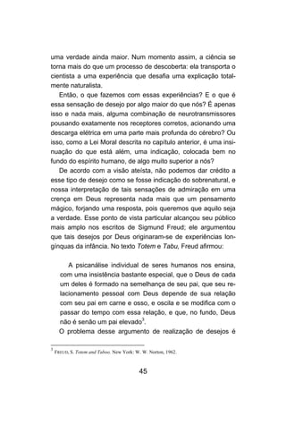 45
uma verdade ainda maior. Num momento assim, a ciência se
torna mais do que um processo de descoberta: ela transporta o
cientista a uma experiência que desafia uma explicação total-
mente naturalista.
Então, o que fazemos com essas experiências? E o que é
essa sensação de desejo por algo maior do que nós? É apenas
isso e nada mais, alguma combinação de neurotransmissores
pousando exatamente nos receptores corretos, acionando uma
descarga elétrica em uma parte mais profunda do cérebro? Ou
isso, como a Lei Moral descrita no capítulo anterior, é uma insi-
nuação do que está além, uma indicação, colocada bem no
fundo do espírito humano, de algo muito superior a nós?
De acordo com a visão ateísta, não podemos dar crédito a
esse tipo de desejo como se fosse indicação do sobrenatural, e
nossa interpretação de tais sensações de admiração em uma
crença em Deus representa nada mais que um pensamento
mágico, forjando uma resposta, pois queremos que aquilo seja
a verdade. Esse ponto de vista particular alcançou seu público
mais amplo nos escritos de Sigmund Freud; ele argumentou
que tais desejos por Deus originaram-se de experiências lon-
gínquas da infância. No texto Totem e Tabu, Freud afirmou:
A psicanálise individual de seres humanos nos ensina,
com uma insistência bastante especial, que o Deus de cada
um deles é formado na semelhança de seu pai, que seu re-
lacionamento pessoal com Deus depende de sua relação
com seu pai em carne e osso, e oscila e se modifica com o
passar do tempo com essa relação, e que, no fundo, Deus
não é senão um pai elevado3
.
O problema desse argumento de realização de desejos é
3
FREUD, S. Totem and Taboo. New York: W. W. Norton, 1962.
 