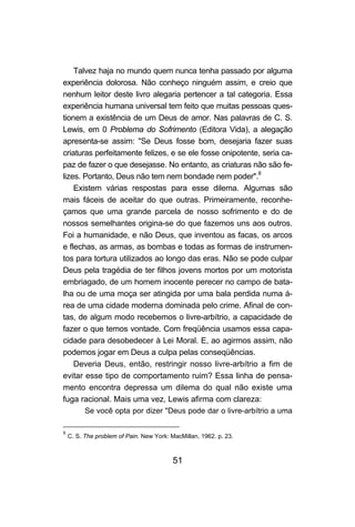51
Talvez haja no mundo quem nunca tenha passado por alguma
experiência dolorosa. Não conheço ninguém assim, e creio que
nenhum leitor deste livro alegaria pertencer a tal categoria. Essa
experiência humana universal tem feito que muitas pessoas ques-
tionem a existência de um Deus de amor. Nas palavras de C. S.
Lewis, em 0 Problema do Sofrimento (Editora Vida), a alegação
apresenta-se assim: "Se Deus fosse bom, desejaria fazer suas
criaturas perfeitamente felizes, e se ele fosse onipotente, seria ca-
paz de fazer o que desejasse. No entanto, as criaturas não são fe-
lizes. Portanto, Deus não tem nem bondade nem poder".8
Existem várias respostas para esse dilema. Algumas são
mais fáceis de aceitar do que outras. Primeiramente, reconhe-
çamos que uma grande parcela de nosso sofrimento e do de
nossos semelhantes origina-se do que fazemos uns aos outros.
Foi a humanidade, e não Deus, que inventou as facas, os arcos
e flechas, as armas, as bombas e todas as formas de instrumen-
tos para tortura utilizados ao longo das eras. Não se pode culpar
Deus pela tragédia de ter filhos jovens mortos por um motorista
embriagado, de um homem inocente perecer no campo de bata-
lha ou de uma moça ser atingida por uma bala perdida numa á-
rea de uma cidade moderna dominada pelo crime. Afinal de con-
tas, de algum modo recebemos o livre-arbítrio, a capacidade de
fazer o que temos vontade. Com freqüência usamos essa capa-
cidade para desobedecer à Lei Moral. E, ao agirmos assim, não
podemos jogar em Deus a culpa pelas conseqüências.
Deveria Deus, então, restringir nosso livre-arbítrio a fim de
evitar esse tipo de comportamento ruim? Essa linha de pensa-
mento encontra depressa um dilema do qual não existe uma
fuga racional. Mais uma vez, Lewis afirma com clareza:
Se você opta por dizer "Deus pode dar o livre-arbítrio a uma
8
C. S. The problem of Pain. New York: MacMillan, 1962. p. 23.
 