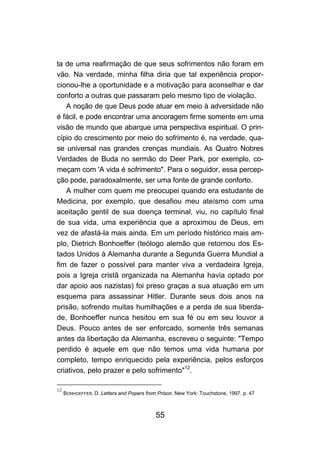 55
ta de uma reafirmação de que seus sofrimentos não foram em
vão. Na verdade, minha filha diria que tal experiência propor-
cionou-lhe a oportunidade e a motivação para aconselhar e dar
conforto a outras que passaram pelo mesmo tipo de violação.
A noção de que Deus pode atuar em meio à adversidade não
é fácil, e pode encontrar uma ancoragem firme somente em uma
visão de mundo que abarque uma perspectiva espiritual. O prin-
cípio do crescimento por meio do sofrimento é, na verdade, qua-
se universal nas grandes crenças mundiais. As Quatro Nobres
Verdades de Buda no sermão do Deer Park, por exemplo, co-
meçam com 'A vida é sofrimento". Para o seguidor, essa percep-
ção pode, paradoxalmente, ser uma fonte de grande conforto.
A mulher com quem me preocupei quando era estudante de
Medicina, por exemplo, que desafiou meu ateísmo com uma
aceitação gentil de sua doença terminal, viu, no capítulo final
de sua vida, uma experiência que a aproximou de Deus, em
vez de afastá-la mais ainda. Em um período histórico mais am-
plo, Dietrich Bonhoeffer (teólogo alemão que retornou dos Es-
tados Unidos à Alemanha durante a Segunda Guerra Mundial a
fim de fazer o possível para manter viva a verdadeira Igreja,
pois a Igreja cristã organizada na Alemanha havia optado por
dar apoio aos nazistas) foi preso graças a sua atuação em um
esquema para assassinar Hitler. Durante seus dois anos na
prisão, sofrendo muitas humilhações e a perda de sua liberda-
de, Bonhoeffer nunca hesitou em sua fé ou em seu louvor a
Deus. Pouco antes de ser enforcado, somente três semanas
antes da libertação da Alemanha, escreveu o seguinte: "Tempo
perdido é aquele em que não temos uma vida humana por
completo, tempo enriquecido pela experiência, pelos esforços
criativos, pelo prazer e pelo sofrimento"12
.
12
BONHOEFFER, D. Letters and Popers from Prison. New York: Touchstone, 1997. p. 47
 