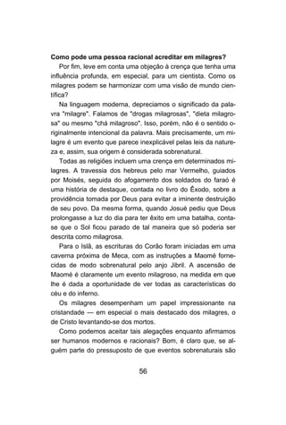 56
Como pode uma pessoa racional acreditar em milagres?
Por fim, leve em conta uma objeção à crença que tenha uma
influência profunda, em especial, para um cientista. Como os
milagres podem se harmonizar com uma visão de mundo cien-
tífica?
Na linguagem moderna, depreciamos o significado da pala-
vra "milagre". Falamos de "drogas milagrosas", "dieta milagro-
sa" ou mesmo "chá milagroso". Isso, porém, não é o sentido o-
riginalmente intencional da palavra. Mais precisamente, um mi-
lagre é um evento que parece inexplicável pelas leis da nature-
za e, assim, sua origem é considerada sobrenatural.
Todas as religiões incluem uma crença em determinados mi-
lagres. A travessia dos hebreus pelo mar Vermelho, guiados
por Moisés, seguida do afogamento dos soldados do faraó é
uma história de destaque, contada no livro do Êxodo, sobre a
providência tomada por Deus para evitar a iminente destruição
de seu povo. Da mesma forma, quando Josué pediu que Deus
prolongasse a luz do dia para ter êxito em uma batalha, conta-
se que o Sol ficou parado de tal maneira que só poderia ser
descrita como milagrosa.
Para o Islã, as escrituras do Corão foram iniciadas em uma
caverna próxima de Meca, com as instruções a Maomé forne-
cidas de modo sobrenatural pelo anjo Jibril. A ascensão de
Maomé é claramente um evento milagroso, na medida em que
lhe é dada a oportunidade de ver todas as características do
céu e do inferno.
Os milagres desempenham um papel impressionante na
cristandade — em especial o mais destacado dos milagres, o
de Cristo levantando-se dos mortos.
Como podemos aceitar tais alegações enquanto afirmamos
ser humanos modernos e racionais? Bom, é claro que, se al-
guém parte do pressuposto de que eventos sobrenaturais são
 