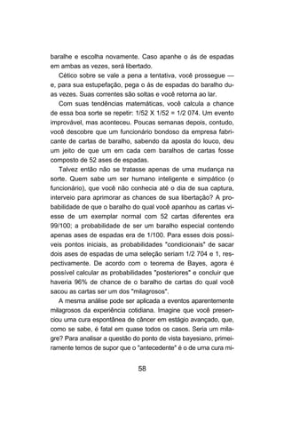 58
baralhe e escolha novamente. Caso apanhe o ás de espadas
em ambas as vezes, será libertado.
Cético sobre se vale a pena a tentativa, você prossegue —
e, para sua estupefação, pega o ás de espadas do baralho du-
as vezes. Suas correntes são soltas e você retorna ao lar.
Com suas tendências matemáticas, você calcula a chance
de essa boa sorte se repetir: 1/52 X 1/52 = 1/2 074. Um evento
improvável, mas aconteceu. Poucas semanas depois, contudo,
você descobre que um funcionário bondoso da empresa fabri-
cante de cartas de baralho, sabendo da aposta do louco, deu
um jeito de que um em cada cem baralhos de cartas fosse
composto de 52 ases de espadas.
Talvez então não se tratasse apenas de uma mudança na
sorte. Quem sabe um ser humano inteligente e simpático (o
funcionário), que você não conhecia até o dia de sua captura,
interveio para aprimorar as chances de sua libertação? A pro-
babilidade de que o baralho do qual você apanhou as cartas vi-
esse de um exemplar normal com 52 cartas diferentes era
99/100; a probabilidade de ser um baralho especial contendo
apenas ases de espadas era de 1/100. Para esses dois possí-
veis pontos iniciais, as probabilidades "condicionais" de sacar
dois ases de espadas de uma seleção seriam 1/2 704 e 1, res-
pectivamente. De acordo com o teorema de Bayes, agora é
possível calcular as probabilidades "posteriores" e concluir que
haveria 96% de chance de o baralho de cartas do qual você
sacou as cartas ser um dos "milagrosos".
A mesma análise pode ser aplicada a eventos aparentemente
milagrosos da experiência cotidiana. Imagine que você presen-
ciou uma cura espontânea de câncer em estágio avançado, que,
como se sabe, é fatal em quase todos os casos. Seria um mila-
gre? Para analisar a questão do ponto de vista bayesiano, primei-
ramente temos de supor que o "antecedente" é o de uma cura mi-
 