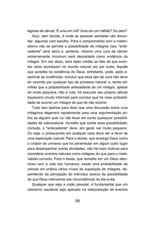 59
lagrosa de câncer. É uma em mil? Uma em um milhão? Ou zero?
Aqui, sem dúvida, é onde as pessoas sensatas vão discor-
dar, algumas com barulho. Para o comprometido com o materi-
alismo não se permite a possibilidade de milagres (seu "ante-
cedente" será zero) e, portanto, mesmo uma cura de câncer
extremamente incomum será descartada como evidência do
milagre. Em vez disso, será dado crédito ao fato de que even-
tos raros acontecem no mundo natural vez por outra. Aquele
que acredita na existência de Deus, entretanto, pode, após e-
xaminar as evidências, concluir que esse tipo de cura não deve
ter ocorrido por qualquer tipo de processo natural; e, tendo ad-
mitido que a probabilidade antecedente de um milagre, apesar
de muito pequena, não é nula, irá executar seu próprio cálculo
bayesiano (muito informal) para concluir que há mais probabili-
dade de ocorrer um milagre do que de não ocorrer.
Tudo isso apenas para dizer que uma discussão sobre cura
milagrosa degenera rapidamente para uma argumentação so-
bre se alguém quer ou não levar em conta quaisquer possibili-
dades de sobrenatural. Acredito que exista essa possibilidade;
contudo, o "antecedente" deve, em geral, ser muito pequeno.
Ou seja, o pressuposto em qualquer caso deve ser a favor de
uma explicação natural. Para o deísta, que enxerga Deus como
o criador do universo que foi perambular em algum outro lugar
para desempenhar outras atividades, não há mais motivos para
considerar eventos naturais como milagres do que para o mate-
rialista convicto. Para o teísta, que acredita em um Deus aten-
cioso com a vida dos humanos, existe uma probabilidade de
colocar em prática vários níveis de suposição de milagres, de-
pendendo da percepção do indivíduo acerca da possibilidade
de que Deus intervenha nas circunstâncias do dia-a-dia.
Qualquer que seja a visão pessoal, é fundamental que um
ceticismo saudável seja aplicado na interpretação de eventos
 