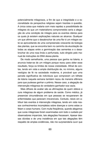 60
potencialmente milagrosos, a fim de que a integridade e a ra-
cionalidade da perspectiva religiosa sejam trazidas à questão.
A única coisa que mataria com mais rapidez a possibilidade de
milagres do que um materialismo comprometido seria a alega-
ção de uma condição de milagre para os eventos diários para
os quais já existem explicações naturais ao alcance. Qualquer
um que afirme que o desabrochar de uma flor é um milagre es-
tá se aproveitando de uma compreensão crescente da biologia
das plantas, que se encontra bem no caminho da elucidação de
todas as etapas entre a germinação das sementes e o desa-
brochar de uma rosa linda e perfumada, tudo dirigido pelo ma-
nual de instruções do DNA dessa planta.
De modo semelhante, uma pessoa que ganha na loteria, e
anuncia tratar-se de um milagre porque rezou para obter esse
resultado, força os limites de nossa credulidade. Afinal de con-
tas, tendo em vista a ampla distribuição de, no mínimo, alguns
vestígios de fé na sociedade moderna, é provável que uma
parcela significativa de indivíduos que compraram um bilhete
de loteria naquela semana também rezou de maneira efêmera
para que pudesse ganhar o prêmio. Nesse caso, a alegação de
intervenção milagrosa do verdadeiro ganhador soa vazia.
Mais difíceis de avaliar são as afirmações de quem obteve a
cura milagrosa de algum problema de saúde. Como médico, já
presenciei circunstâncias em que pessoas se recuperaram de
enfermidades que pareciam irreversíveis. Contudo, reluto em a-
tribuir tais eventos à intervenção milagrosa, tendo em vista nos-
sos conhecimentos incompletos sobre doenças e como estas a-
fetam o corpo humano. Com muita freqüência, quando alegamos
que curas milagrosas foram examinadas com todo o cuidado por
observadores imparciais, tais alegações fracassam. Apesar des-
sas dúvidas e de uma insistência em que tais alegações têm
respaldo de amplas evidências, não me surpreenderia ouvir que
 