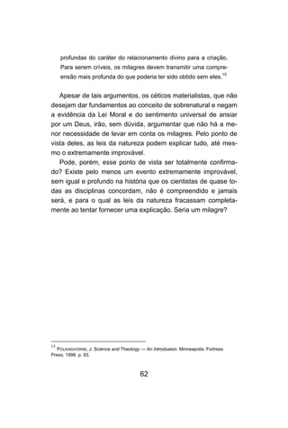 62
profundas do caráter do relacionamento divino para a criação.
Para serem críveis, os milagres devem transmitir uma compre-
ensão mais profunda do que poderia ter sido obtido sem eles.
15
Apesar de tais argumentos, os céticos materialistas, que não
desejam dar fundamentos ao conceito de sobrenatural e negam
a evidência da Lei Moral e do sentimento universal de ansiar
por um Deus, irão, sem dúvida, argumentar que não há a me-
nor necessidade de levar em conta os milagres. Pelo ponto de
vista deles, as leis da natureza podem explicar tudo, até mes-
mo o extremamente improvável.
Pode, porém, esse ponto de vista ser totalmente confirma-
do? Existe pelo menos um evento extremamente improvável,
sem igual e profundo na história que os cientistas de quase to-
das as disciplinas concordam, não é compreendido e jamais
será, e para o qual as leis da natureza fracassam completa-
mente ao tentar fornecer uma explicação. Seria um milagre?
15
POLKINGHORNE, J. Science and Theotogy — An Introduaion. Minneapolis: Fortress
Press, 1998. p. 93.
 
