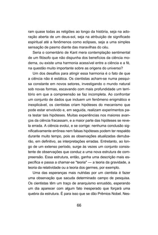 66
ram quase todas as religiões ao longo da história, seja na ado-
ração aberta de um deus-sol, seja na atribuição de significado
espiritual até a fenômenos como eclipses, seja a uma simples
sensação de pasmo diante das maravilhas do céu.
Seria o comentário de Kant mera contemplação sentimental
de um filósofo que não dispunha dos benefícios da ciência mo-
derna, ou existe uma harmonia acessível entre a ciência e a fé,
na questão muito importante sobre as origens do universo?
Um dos desafios para atingir essa harmonia é o fato de que
a ciência não é estática. Os cientistas acham-se numa pesqui-
sa constante em novos setores, investigando o mundo natural
sob novas formas, escavando com mais profundidade um terri-
tório em que a compreensão se faz incompleta. Ao confrontar
um conjunto de dados que incluem um fenômeno enigmático e
inexplicável, os cientistas criam hipóteses do mecanismo que
pode estar envolvido e, em seguida, realizam experimentos pa-
ra testar tais hipóteses. Muitas experiências nos maiores avan-
ços da ciência fracassam, e a maior parte das hipóteses se reve-
la errada. A ciência evolui, e se corrige: nenhuma conclusão sig-
nificativamente errônea nem falsas hipóteses podem ter respaldo
durante muito tempo, pois as observações atualizadas derruba-
rão, em definitivo, as interpretações erradas. Entretanto, ao lon-
go de um extenso período, surge às vezes um conjunto consis-
tente de observações que conduz a uma nova estrutura de com-
preensão. Essa estrutura, então, ganha uma descrição mais es-
pecífica e passa a chamar-se "teoria" — a teoria da gravidade, a
teoria da relatividade ou a teoria dos germes, por exemplo.
Uma das esperanças mais nutridas por um cientista é fazer
uma observação que sacuda determinado campo de pesquisa.
Os cientistas têm um traço de anarquismo enrustido, esperando
um dia aparecer com algum fato inesperado que forçará uma
quebra da estrutura. É para isso que se dão Prêmios Nobel. Nes-
 