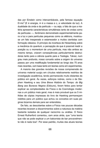 68
das por Einstein como intercambiáveis, pela famosa equação
E=mc2
(E é energia, m é a massa e c, a velocidade da luz). A
dualidade da onda e da partícula — ou seja, o fato de que a ma-
téria apresenta características simultâneas tanto de ondas como
de partículas —, fenômeno demonstrado experimentalmente pa-
ra a luz e para partículas pequenas como os elétrons, mostrou-
se um fato inesperado e estarrecedor a muitos cientistas com
formação clássica. O princípio da incerteza de Heisenberg sobre
a mecânica do quantum, a percepção de que é possível medir a
posição ou o momentum de uma partícula, mas não ambos ao
mesmo tempo, criaram conseqüências particularmente destrui-
doras tanto para a ciência quanto para a Teologia. Talvez, num
grau mais profundo, nosso conceito sobre a origem do universo
passou por uma modificação fundamental ao longo dos 75 anos
mais recentes, com base tanto em teorias como em experimentos.
A maioria das grandes revisões de nossa compreensão do
universo material surgiu em círculos relativamente restritos de
investigação acadêmica, tendo permanecido muito distantes do
público em geral. Às vezes, esforços nobres, como o de Ste-
phen Hawking e seu Uma Breve História do Tempo: do Big
Bang aos Buracos Negros (Ediouro), foram feitos para tentar
explicar as complexidades da Física e da Cosmologia moder-
nas a um público mais geral, mas é mais provável que os 5 mi-
lhões de cópias impressas do livro de Hawking permaneçam
inéditos para um público que achou os conceitos em suas pá-
ginas bizarros demais para ser entendidos.
De fato, as descobertas sobre a Física nas poucas décadas
recentes levaram a discernimentos sobre a natureza da matéria
bastante isolados de qualquer raciocínio ou análise. O físico
Ernest Rutherford comentou, cem anos atrás, que "uma teoria
que não se pode explicar a um balconista de bar provavelmen-
te não é nada boa". Por esse padrão, muitas das atuais teorias
 