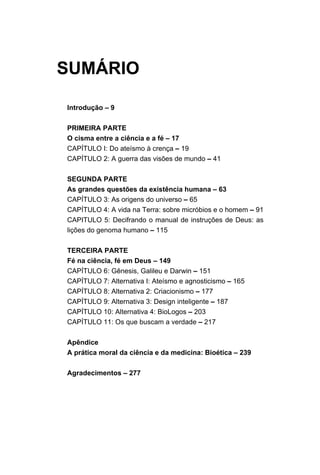SUMÁRIO
Introdução – 9
PRIMEIRA PARTE
O cisma entre a ciência e a fé – 17
CAPÍTULO I: Do ateísmo à crença – 19
CAPÍTULO 2: A guerra das visões de mundo – 41
SEGUNDA PARTE
As grandes questões da existência humana – 63
CAPÍTULO 3: As origens do universo – 65
CAPÍTULO 4: A vida na Terra: sobre micróbios e o homem – 91
CAPITULO 5: Decifrando o manual de instruções de Deus: as
lições do genoma humano – 115
TERCEIRA PARTE
Fé na ciência, fé em Deus – 149
CAPÍTULO 6: Gênesis, Galileu e Darwin – 151
CAPÍTULO 7: Alternativa I: Ateísmo e agnosticismo – 165
CAPÍTULO 8: Alternativa 2: Criacionismo – 177
CAPÍTULO 9: Alternativa 3: Design inteligente – 187
CAPÍTULO 10: Alternativa 4: BioLogos – 203
CAPÍTULO 11: Os que buscam a verdade – 217
Apêndice
A prática moral da ciência e da medicina: Bioética – 239
Agradecimentos – 277
 