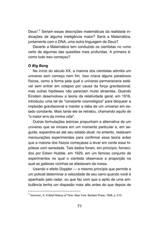 71
Deus".2
Seriam essas descrições matemáticas da realidade in-
dicações de alguma inteligência maior? Seria a Matemática,
juntamente com o DNA, uma outra linguagem de Deus?
Decerto a Matemática tem conduzido os cientistas no rumo
certo de algumas das questões mais profundas. A primeira é:
como tudo isso começou?
O Big Bang
No início do século XX, a maioria dos cientistas admitia um
universo sem começo nem fim. Isso criava alguns paradoxos
físicos, como a forma pela qual o universo permaneceria está-
vel sem entrar em colapso por causa da força gravitacional,
mas outras hipóteses não pareciam muito atraentes. Quando
Einstein desenvolveu a teoria da relatividade geral, em 1916,
introduziu uma tal de "constante cosmológica" para bloquear a
implosão gravitacional e manter a idéia de um universo em es-
tado constante. Mais tarde ele se retratou, chamando aquilo de
"o maior erro da minha vida".
Outras formulações teóricas propunham a alternativa de um
universo que se iniciara em um momento particular e, em se-
guida, expandira-se até seu estado atual; no entanto, restavam
mensurações experimentais para confirmar essa teoria antes
que a maioria dos físicos começasse a levar em conta essa hi-
pótese com seriedade. Tais dados foram, em princípio, forneci-
dos por Edwin Hubble, em 1929, em um famoso conjunto de
experimentos no qual o cientista observava a proporção na
qual as galáxias vizinhas se afastavam da nossa.
Usando o efeito Doppler — o mesmo princípio que permite a
um policial determinar a velocidade de seu carro quando você é
apanhado pelo radar, ou que faz com que o apito de uma am-
bulância tenha um diapasão mais alto antes do que depois de
2
HAWKING, S. A Brief History of Time. New York: Bantam Press, 1998. p. 210.
 