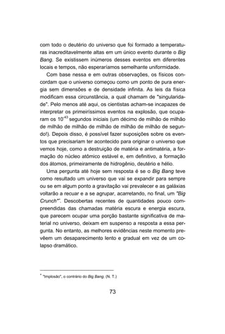 73
com todo o deutério do universo que foi formado a temperatu-
ras inacreditavelmente altas em um único evento durante o Big
Bang. Se existissem inúmeros desses eventos em diferentes
locais e tempos, não esperaríamos semelhante uniformidade.
Com base nessa e em outras observações, os físicos con-
cordam que o universo começou como um ponto de pura ener-
gia sem dimensões e de densidade infinita. As leis da física
modificam essa circunstância, a qual chamam de "singularida-
de". Pelo menos até aqui, os cientistas acham-se incapazes de
interpretar os primeiríssimos eventos na explosão, que ocupa-
ram os 10-43
segundos iniciais (um décimo de milhão de milhão
de milhão de milhão de milhão de milhão de milhão de segun-
do!). Depois disso, é possível fazer suposições sobre os even-
tos que precisariam ter acontecido para originar o universo que
vemos hoje, como a destruição de matéria e antimatéria, a for-
mação do núcleo atômico estável e, em definitivo, a formação
dos átomos, primeiramente de hidrogênio, deutério e hélio.
Uma pergunta até hoje sem resposta é se o Big Bang teve
como resultado um universo que vai se expandir para sempre
ou se em algum ponto a gravitação vai prevalecer e as galáxias
voltarão a recuar e a se agrupar, acarretando, no final, um "Big
Crunch"∗
. Descobertas recentes de quantidades pouco com-
preendidas das chamadas matéria escura e energia escura,
que parecem ocupar uma porção bastante significativa de ma-
terial no universo, deixam em suspenso a resposta a essa per-
gunta. No entanto, as melhores evidências neste momento pre-
vêem um desaparecimento lento e gradual em vez de um co-
lapso dramático.
∗
"Implosão", o contrário do Big Bang. (N. T.)
 