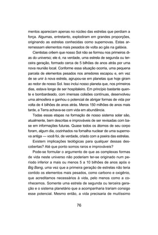 76
mentos apareciam apenas no núcleo das estrelas que perdiam a
força. Algumas, entretanto, explodiram em grandes proporções,
originando as estrelas conhecidas como supernovas. Estas ar-
remessam elementos mais pesados de volta ao gás na galáxia.
Cientistas crêem que nosso Sol não se formou nos primeiros di-
as do universo; ele é, na verdade, uma estrela de segunda ou ter-
ceira geração, formado cerca de 5 bilhões de anos atrás por uma
nova reunião local. Conforme essa situação ocorria, uma pequena
parcela de elementos pesados nos arredores escapou e, em vez
de se unir à nova estrela, agrupou-se em planetas que hoje giram
ao redor de nosso Sol. Isso inclui nosso planeta que, nos primeiros
dias, estava longe de ser hospitaleiro. Em princípio bastante quen-
te e bombardeado, com imensas colisões contínuas, desenvolveu
uma atmosfera e ganhou o potencial de abrigar formas de vida por
volta de 4 bilhões de anos atrás. Meros 150 milhões de anos mais
tarde, a Terra achava-se com vida em abundância.
Todas essas etapas na formação de nosso sistema solar são,
atualmente, bem descritas e improváveis de ser revisadas com ba-
se em informações futuras. Quase todos os átomos de seu corpo
foram, algum dia, cozinhados na fornalha nuclear de uma superno-
va antiga — você foi, de verdade, criado com a poeira das estrelas.
Existem implicações teológicas para qualquer dessas des-
cobertas? Até que ponto somos raros e improváveis?
Pode-se formular o argumento de que as complexas formas
de vida neste universo não poderiam ter-se originado num pe-
ríodo inferior a mais ou menos 5 a 10 bilhões de anos após o
Big Bang, uma vez que a primeira geração de estrelas não teria
contido os elementos mais pesados, como carbono e oxigênio,
que acreditamos necessários à vida, pelo menos como a co-
nhecemos. Somente uma estrela de segunda ou terceira gera-
ção e o sistema planetário que a acompanharia trariam consigo
esse potencial. Mesmo então, a vida precisaria de muitíssimo
 