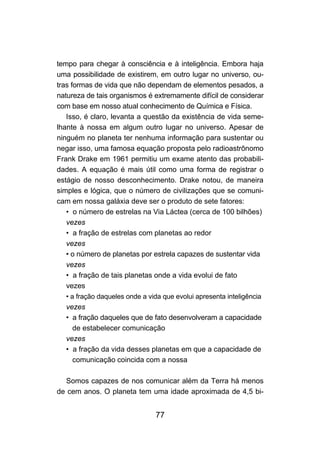 77
tempo para chegar à consciência e à inteligência. Embora haja
uma possibilidade de existirem, em outro lugar no universo, ou-
tras formas de vida que não dependam de elementos pesados, a
natureza de tais organismos é extremamente difícil de considerar
com base em nosso atual conhecimento de Química e Física.
Isso, é claro, levanta a questão da existência de vida seme-
lhante à nossa em algum outro lugar no universo. Apesar de
ninguém no planeta ter nenhuma informação para sustentar ou
negar isso, uma famosa equação proposta pelo radioastrônomo
Frank Drake em 1961 permitiu um exame atento das probabili-
dades. A equação é mais útil como uma forma de registrar o
estágio de nosso desconhecimento. Drake notou, de maneira
simples e lógica, que o número de civilizações que se comuni-
cam em nossa galáxia deve ser o produto de sete fatores:
• o número de estrelas na Via Láctea (cerca de 100 bilhões)
vezes
• a fração de estrelas com planetas ao redor
vezes
• o número de planetas por estrela capazes de sustentar vida
vezes
• a fração de tais planetas onde a vida evolui de fato
vezes
• a fração daqueles onde a vida que evolui apresenta inteligência
vezes
• a fração daqueles que de fato desenvolveram a capacidade
de estabelecer comunicação
vezes
• a fração da vida desses planetas em que a capacidade de
comunicação coincida com a nossa
Somos capazes de nos comunicar além da Terra há menos
de cem anos. O planeta tem uma idade aproximada de 4,5 bi-
 