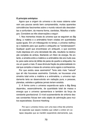 79
O princípio antrópico
Agora que a origem do universo e de nosso sistema solar
vem aos poucos sendo bem compreendida, muitas aparentes
coincidências fascinantes sobre o mundo natural são descober-
tas e confundem, da mesma forma, cientistas, filósofos e teólo-
gos. Considere as três observações a seguir:
1. Nos momentos iniciais do universo que se seguiram ao Big
Bang, a matéria e a antimatéria foram criadas em quantidades
quase iguais. Em um milissegundo no tempo, o universo resfriou-
se o bastante para que quarks e antiquarks se "condensassem".
Qualquer quark que encontrasse um antiquark, o que ocorreria
muito depressa em uma densidade tão alta, resultaria na destrui-
ção completa de ambos, libertando um fóton de energia. No en-
tanto, a simetria entre a matéria e a antimatéria não era muito exa-
ta; para cada cerca de bilhão de pares de quarks e antiquarks, ha-
via um quark a mais. É essa diminuta fração da potencialidade ini-
cial que compõe a massa do universo como agora o conhecemos.
Por que existiu essa assimetria? Teria sido mais "natural"
que ali não houvesse assimetria. Contudo, se houvesse uma
simetria total entre a matéria e a antimatéria, o universo rapi-
damente teria se desenvolvido em radiação pura; e pessoas,
planetas, estrelas e galáxias jamais teriam existido.
2. A forma como o universo expandiu-se após o Big Bang
dependeu, essencialmente, da quantidade total de massa e
energia que o universo apresentava e também da força da
constante gravitacional. O nível surpreendente de sintonia des-
sas constantes físicas tem sido objeto de admiração para mui-
tos especialistas. Escreve Hawking:
Por que o universo iniciou com uma taxa crítica tão próxima
de expansão que separa modelos que voltam a entrar em co-
lapso daqueles que se mantêm expandindo eternamente, que,
 