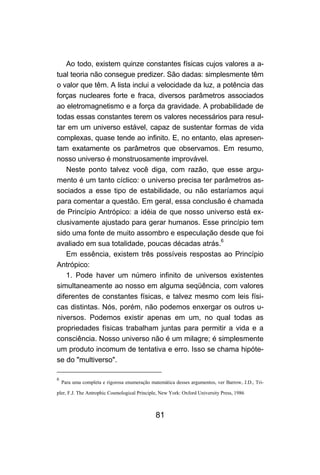 81
Ao todo, existem quinze constantes físicas cujos valores a a-
tual teoria não consegue predizer. São dadas: simplesmente têm
o valor que têm. A lista inclui a velocidade da luz, a potência das
forças nucleares forte e fraca, diversos parâmetros associados
ao eletromagnetismo e a força da gravidade. A probabilidade de
todas essas constantes terem os valores necessários para resul-
tar em um universo estável, capaz de sustentar formas de vida
complexas, quase tende ao infinito. E, no entanto, elas apresen-
tam exatamente os parâmetros que observamos. Em resumo,
nosso universo é monstruosamente improvável.
Neste ponto talvez você diga, com razão, que esse argu-
mento é um tanto cíclico: o universo precisa ter parâmetros as-
sociados a esse tipo de estabilidade, ou não estaríamos aqui
para comentar a questão. Em geral, essa conclusão é chamada
de Princípio Antrópico: a idéia de que nosso universo está ex-
clusivamente ajustado para gerar humanos. Esse princípio tem
sido uma fonte de muito assombro e especulação desde que foi
avaliado em sua totalidade, poucas décadas atrás.6
Em essência, existem três possíveis respostas ao Princípio
Antrópico:
1. Pode haver um número infinito de universos existentes
simultaneamente ao nosso em alguma seqüência, com valores
diferentes de constantes físicas, e talvez mesmo com leis físi-
cas distintas. Nós, porém, não podemos enxergar os outros u-
niversos. Podemos existir apenas em um, no qual todas as
propriedades físicas trabalham juntas para permitir a vida e a
consciência. Nosso universo não é um milagre; é simplesmente
um produto incomum de tentativa e erro. Isso se chama hipóte-
se do "multiverso".
6
Para uma completa e rigorosa enumeração matemática desses argumentos, ver Barrow, J.D., Tri-
pler, F.J. The Antrophic Cosmological Principle, New York: Oxford University Press, 1986
 