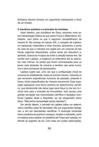 85
Antrópico decerto fornece um argumento interessante a favor
de um Criador.
A mecânica quântica e o princípio da incerteza
Isaac Newton, que acreditava em Deus, escreveu mais so-
bre interpretação bíblica do que sobre Física e Matemática. En-
tretanto, nem todos os que o seguiram compartilharam da
mesma fé. No começo do século XIX, o marquês de Laplace,
um destacado matemático e físico francês, apresentou o ponto
de vista de que a natureza era regida por um conjunto de leis
físicas (algumas descobertas, outras ainda por descobrir) e,
portanto, achava-se incapaz de evitar a adoção dessas leis. De
acordo com Laplace, a exigência se estenderia até as partícu-
las mais ínfimas, às partes que foram arremessadas para os
locais mais distantes do universo e também aos seres huma-
nos e seus processos de pensamento.
Laplace supôs que, uma vez que a configuração inicial do
universo foi estabelecida, todos os eventos futuros, incluindo os
que envolvem experiências humanas de passado, presente e
futuro, foram especificados de maneira irreversível. Essa supo-
sição representa uma forma extrema de determinismo científi-
co, que obviamente não deixa lugar para Deus (a não ser no i-
nício) nem para o conceito de livre-arbítrio. Isso causou uma
grande sensação nas comunidades científica e teológica (con-
forme Laplace disse a Napoleão, ao ser perguntado sobre
Deus: "Não tenho necessidade dessa hipótese").
Um século depois, o conceito de Laplace sobre um determi-
nismo científico exato foi derrubado não por argumentos teológi-
cos, e sim por descobertas científicas. A revolução conhecida
como mecânica do quantum começou, simples o suficiente, como
um esforço para explicar um problema de Física sem solução, re-
ferente ao espectro da luz. Com base em muitas observações,
 