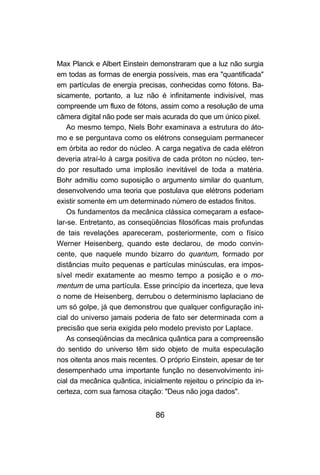 86
Max Planck e Albert Einstein demonstraram que a luz não surgia
em todas as formas de energia possíveis, mas era "quantificada"
em partículas de energia precisas, conhecidas como fótons. Ba-
sicamente, portanto, a luz não é infinitamente indivisível, mas
compreende um fluxo de fótons, assim como a resolução de uma
câmera digital não pode ser mais acurada do que um único pixel.
Ao mesmo tempo, Niels Bohr examinava a estrutura do áto-
mo e se perguntava como os elétrons conseguiam permanecer
em órbita ao redor do núcleo. A carga negativa de cada elétron
deveria atraí-lo à carga positiva de cada próton no núcleo, ten-
do por resultado uma implosão inevitável de toda a matéria.
Bohr admitiu como suposição o argumento similar do quantum,
desenvolvendo uma teoria que postulava que elétrons poderiam
existir somente em um determinado número de estados finitos.
Os fundamentos da mecânica clássica começaram a esface-
lar-se. Entretanto, as conseqüências filosóficas mais profundas
de tais revelações apareceram, posteriormente, com o físico
Werner Heisenberg, quando este declarou, de modo convin-
cente, que naquele mundo bizarro do quantum, formado por
distâncias muito pequenas e partículas minúsculas, era impos-
sível medir exatamente ao mesmo tempo a posição e o mo-
mentum de uma partícula. Esse princípio da incerteza, que leva
o nome de Heisenberg, derrubou o determinismo laplaciano de
um só golpe, já que demonstrou que qualquer configuração ini-
cial do universo jamais poderia de fato ser determinada com a
precisão que seria exigida pelo modelo previsto por Laplace.
As conseqüências da mecânica quântica para a compreensão
do sentido do universo têm sido objeto de muita especulação
nos oitenta anos mais recentes. O próprio Einstein, apesar de ter
desempenhado uma importante função no desenvolvimento ini-
cial da mecânica quântica, inicialmente rejeitou o princípio da in-
certeza, com sua famosa citação: "Deus não joga dados".
 