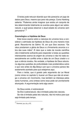 87
O teísta pode retrucar dizendo que não pareceria um jogo de
dados para Deus, mesmo que para nós pareça. Como Hawking
salienta: "Podemos ainda imaginar que exista um conjunto de
leis determinando totalmente os eventos para algum ser sobre-
natural, o qual possa observar o atual estado do universo sem
perturbá-lo".12
Cosmologia e a hipótese de Deus
Este breve exame sobre a natureza do universo leva a con-
siderar a admissão da hipótese de Deus de uma maneira mais
geral. Recordo-me do Salmo 19, em que Davi escreve: "Os
céus proclamam a glória de Deus e o firmamento anuncia a o-
bra das suas mãos". É claro que a visão de mundo científica
não é totalmente suficiente para responder a todas as questões
interessantes acerca da origem do universo e não há nada es-
sencialmente em conflito entre a idéia de um Deus criador e o
que a ciência revelou. Na verdade, a hipótese de Deus solucio-
na algumas questões de profundidade mais problemática sobre
o que veio antes do Big Bang e por que o universo parece tão
exatamente acertado para que estejamos aqui.
Para o teísta, que é guiado pelo argumento da Lei Moral
(como vimos no capítulo I), buscar um Deus que não só enxer-
ga o universo em movimento, mas também se interessa pelos
seres humanos, uma síntese como essa pode ser prontamente
alcançada. A argumentação seria algo assim:
Se Deus existe, é sobrenatural.
Se Ele é sobrenatural, não é limitado pelas leis naturais.
Se não é limitado pelas leis naturais, não há motivo para que
seja limitado pelo tempo.
12
HAWKING, op. cit, p. 63.
 