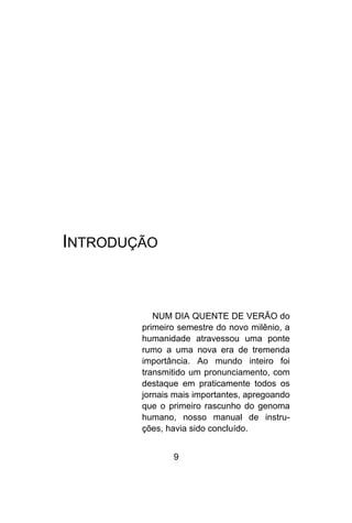 9
INTRODUÇÃO
NUM DIA QUENTE DE VERÃO do
primeiro semestre do novo milênio, a
humanidade atravessou uma ponte
rumo a uma nova era de tremenda
importância. Ao mundo inteiro foi
transmitido um pronunciamento, com
destaque em praticamente todos os
jornais mais importantes, apregoando
que o primeiro rascunho do genoma
humano, nosso manual de instru-
ções, havia sido concluído.
 