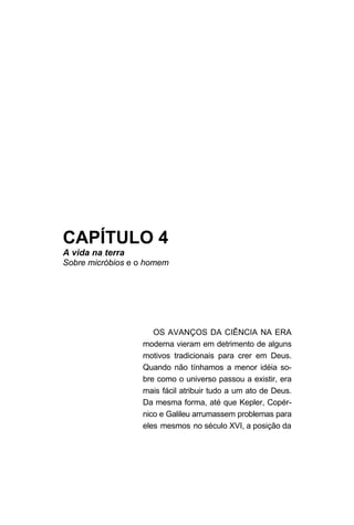 CAPÍTULO 4
A vida na terra
Sobre micróbios e o homem
OS AVANÇOS DA CIÊNCIA NA ERA
moderna vieram em detrimento de alguns
motivos tradicionais para crer em Deus.
Quando não tínhamos a menor idéia so-
bre como o universo passou a existir, era
mais fácil atribuir tudo a um ato de Deus.
Da mesma forma, até que Kepler, Copér-
nico e Galileu arrumassem problemas para
eles mesmos no século XVI, a posição da
 
