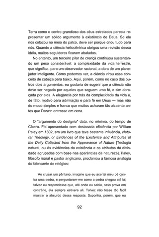 92
Terra como o centro grandioso dos céus estrelados parecia re-
presentar um sólido argumento à existência de Deus. Se ele
nos colocou no meio do palco, deve ser porque criou tudo para
nós. Quando a ciência heliocêntrica obrigou uma revisão dessa
idéia, muitos seguidores ficaram abalados.
No entanto, um terceiro pilar de crença continuou sustentan-
do um peso considerável: a complexidade da vida terrestre,
que significa, para um observador racional, a obra de um plane-
jador inteligente. Como podemos ver, a ciência virou esse con-
ceito de cabeça para baixo. Aqui, porém, como no caso dos ou-
tros dois argumentos, eu gostaria de sugerir que a ciência não
deve ser negada por aqueles que seguem uma fé, e sim abra-
çada por eles. A elegância por trás da complexidade da vida é,
de fato, motivo para admiração e para fé em Deus — mas não
do modo simples e franco que muitos acharam tão atraente an-
tes que Darwin entrasse em cena.
O "argumento do desígnio" data, no mínimo, do tempo de
Cícero. Foi apresentado com destacada eficiência por William
Paley em 1802, em um livro que teve bastante influência, Natu-
ral Theology, or Evidences of the Existence and Attributes of
the Deity Collected from the Appearance of Nature [Teologia
natural, ou As evidências da existência e os atributos da divin-
dade agrupadas com base nas aparências da natureza]. Paley,
filósofo moral e pastor anglicano, proclamou a famosa analogia
do fabricante de relógios:
Ao cruzar um pântano, imagine que eu acertei meu pé con-
tra uma pedra, e perguntaram-me como a pedra chegou até lá;
talvez eu respondesse que, até onde eu sabia, caso prova em
contrário, ela sempre estivera ali. Talvez não fosse tão fácil
mostrar o absurdo dessa resposta. Suponha, porém, que eu
 