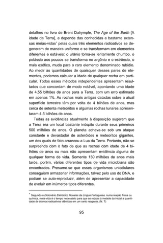 95
detalhes no livro de Brent Dalrymple, The Age of the Earth [A
idade da Terra], e depende das conhecidas e bastante exten-
sas meias-vidas∗
pelas quais três elementos radioativos se de-
generam de maneira uniforme e se transformam em elementos
diferentes e estáveis: o urânio torna-se lentamente chumbo, o
potássio aos poucos se transforma no argônio e o estrôncio, o
mais exótico, muda para o raro elemento denominado rubídio.
Ao medir as quantidades de quaisquer desses pares de ele-
mentos, podemos calcular a idade de qualquer rocha em parti-
cular. Todos esses métodos independentes apresentam resul-
tados que concordam de modo notável, apontando uma idade
de 4,55 bilhões de anos para a Terra, com um erro estimado
em apenas 1%. As rochas mais antigas datadas sobre a atual
superfície terrestre têm por volta de 4 bilhões de anos, mas
cerca de setenta meteoritos e algumas rochas lunares apresen-
taram 4,5 bilhões de anos.
Todas as evidências atualmente à disposição sugerem que
a Terra era um local bastante inóspito durante seus primeiros
500 milhões de anos. O planeta achava-se sob um ataque
constante e devastador de asteróides e meteoritos gigantes,
um dos quais de fato arrancou a Lua da Terra. Portanto, não se
surpreenda com o fato de que as rochas com idade de 4 bi-
lhões de anos ou mais não apresentam evidência alguma de
qualquer forma de vida. Somente 150 milhões de anos mais
tarde, porém, vários diferentes tipos de vida microbiana são
encontrados. Presume-se que esses organismos unicelulares
conseguiam armazenar informações, talvez pelo uso do DNA, e
podiam se auto-reproduzir, além de apresentar a capacidade
de evoluir em inúmeros tipos diferentes.
∗
Segundo o Dicionário Eletrônico Houaiss da Língua Portuguesa, numa reação física ou
química, meia-vida é o tempo necessário para que se reduza à metade da inicial a quanti-
dade de átomos radioativos idênticos em um certo reagente. (N. T)
 