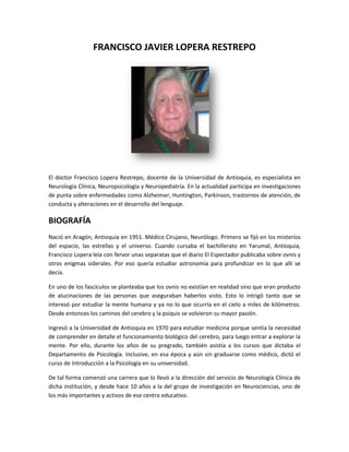 FRANCISCO JAVIER LOPERA RESTREPO




El doctor Francisco Lopera Restrepo, docente de la Universidad de Antioquia, es especialista en
Neurología Clínica, Neuropsicología y Neuropediatría. En la actualidad participa en investigaciones
de punta sobre enfermedades como Alzheimer, Huntington, Parkinson, trastornos de atención, de
conducta y alteraciones en el desarrollo del lenguaje.

BIOGRAFÍA
Nació en Aragón, Antioquia en 1951. Médico Cirujano, Neurólogo. Primero se fijó en los misterios
del espacio, las estrellas y el universo. Cuando cursaba el bachillerato en Yarumal, Antioquia,
Francisco Lopera leía con fervor unas separatas que el diario El Espectador publicaba sobre ovnis y
otros enigmas siderales. Por eso quería estudiar astronomía para profundizar en lo que allí se
decía.

En uno de los fascículos se planteaba que los ovnis no existían en realidad sino que eran producto
de alucinaciones de las personas que aseguraban haberlos visto. Esto lo intrigó tanto que se
interesó por estudiar la mente humana y ya no lo que ocurría en el cielo a miles de kilómetros.
Desde entonces los caminos del cerebro y la psiquis se volvieron su mayor pasión.

Ingresó a la Universidad de Antioquia en 1970 para estudiar medicina porque sentía la necesidad
de comprender en detalle el funcionamiento biológico del cerebro, para luego entrar a explorar la
mente. Por ello, durante los años de su pregrado, también asistía a los cursos que dictaba el
Departamento de Psicología. Inclusive, en esa época y aún sin graduarse como médico, dictó el
curso de Introducción a la Psicología en su universidad.

De tal forma comenzó una carrera que lo llevó a la dirección del servicio de Neurología Clínica de
dicha institución, y desde hace 10 años a la del grupo de investigación en Neurociencias, uno de
los más importantes y activos de ese centro educativo.
 