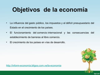 • La influencia del gasto público, los impuestos y el déficit presupuestario del
Estado en el crecimiento de los países.
• El funcionamiento del comercio internacional y las consecuencias del
establecimiento de barreras al libre comercio.
• El crecimiento de los países en vías de desarrollo.
http://inform-economia.bligoo.com.ve/la-economia
Objetivos de la economía
 