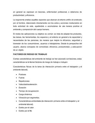 en general se expresan en lesiones, enfermedad profesional, o deterioros de
productividad y eficiencia.
La ergonomía analiza aquellos aspectos que abarcan al entorno artifici al construido
por el hombre, relacionado directamente con los actos y acciones involucrados en
toda actividad de este, ayudándolo a acomodarse de una manera positiva al
ambiente y composición del cuerpo humano.
En todas las aplicaciones su objetivo es común: se trata de adaptar los productos,
las tareas, las herramientas, los espacios y el entorno en general a la capacidad y
necesidades de las personas, de manera que mejore la eficiencia, seguridad y
bienestar de los consumidores, usuarios o trabajadores. Desde la perspectiva del
usuario, abarca conceptos de comodidad, eficiencia, productividad, y adecuación
de un objeto.
FACTORES DE RIESGO DE TRABAJO
Ciertas características del ambiente de trabajo se han asociado con lesiones, estas
características se le llaman factores de riesgo de trabajo e incluyen:
Características físicas de la tarea (la interacción primaria entre el trabajador y el
ambiente laboral).
 Posturas
 Fuerza
 Repeticiones
 Velocidad/aceleración
 Duración
 Tiempo de recuperación
 Carga dinámica
 Vibración por segmentos.
 Características ambientales (la interacción primaria entre el trabajador y el
ambiente laboral).
 Estrés por el calor
 Estrés por el frío
 