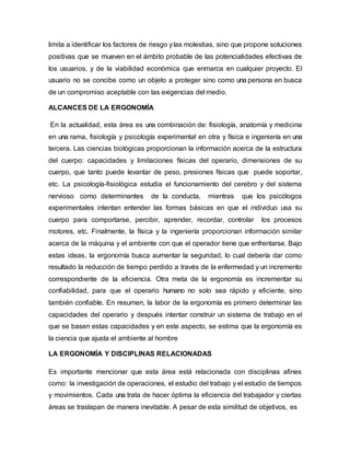 limita a identificar los factores de riesgo ylas molestias, sino que propone soluciones
positivas que se mueven en el ámbito probable de las potencialidades efectivas de
los usuarios, y de la viabilidad económica que enmarca en cualquier proyecto. El
usuario no se concibe como un objeto a proteger sino como una persona en busca
de un compromiso aceptable con las exigencias del medio.
ALCANCES DE LA ERGONOMÍA
En la actualidad, esta área es una combinación de: fisiología, anatomía y medicina
en una rama, fisiología y psicología experimental en otra y física e ingeniería en una
tercera. Las ciencias biológicas proporcionan la información acerca de la estructura
del cuerpo: capacidades y limitaciones físicas del operario, dimensiones de su
cuerpo, que tanto puede levantar de peso, presiones físicas que puede soportar,
etc. La psicología-fisiológica estudia el funcionamiento del cerebro y del sistema
nervioso como determinantes de la conducta, mientras que los psicólogos
experimentales intentan entender las formas básicas en que el individuo usa su
cuerpo para comportarse, percibir, aprender, recordar, controlar los procesos
motores, etc. Finalmente, la física y la ingeniería proporcionan información similar
acerca de la máquina y el ambiente con que el operador tiene que enfrentarse. Bajo
estas ideas, la ergonomía busca aumentar la seguridad, lo cual debería dar como
resultado la reducción de tiempo perdido a través de la enfermedad y un incremento
correspondiente de la eficiencia. Otra meta de la ergonomía es incrementar su
confiabilidad, para que el operario humano no solo sea rápido y eficiente, sino
también confiable. En resumen, la labor de la ergonomía es primero determinar las
capacidades del operario y después intentar construir un sistema de trabajo en el
que se basen estas capacidades y en este aspecto, se estima que la ergonomía es
la ciencia que ajusta el ambiente al hombre
LA ERGONOMÍA Y DISCIPLINAS RELACIONADAS
Es importante mencionar que esta área está relacionada con disciplinas afines
como: la investigación de operaciones, el estudio del trabajo y el estudio de tiempos
y movimientos. Cada una trata de hacer óptima la eficiencia del trabajador y ciertas
áreas se traslapan de manera inevitable. A pesar de esta similitud de objetivos, es
 