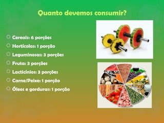Quanto devemos consumir?
 Cereais: 6 porções
 Hortícolas: 1 porção
 Leguminosas: 3 porções
 Fruta: 3 porções
 Lacticínios: 3 porções
 Carne/Peixe: 1 porção
 Óleos e gorduras: 1 porção
 