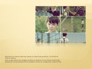 Shamuel é um menino Judeu que nasceu no mesmo dia que Bruno, 15 de Abril de
1934 na Polónia.
Entre os dois nasce uma perigosa amizade, ao longo de um ano vão-se encontrando
diariamente às escondidas junto da vedação e tornam-se Amigos para o resto da Vida.
 