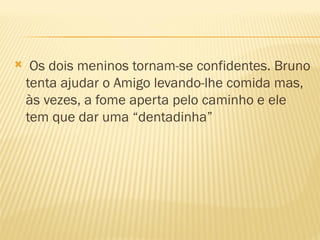     Os dois meninos tornam-se confidentes. Bruno
    tenta ajudar o Amigo levando-lhe comida mas,
    às vezes, a fome aperta pelo caminho e ele
    tem que dar uma “dentadinha”
 