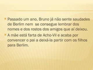  Passado um ano, Bruno já não sente saudades
  de Berlim nem se consegue lembrar dos
  nomes e dos rostos dos amigos que aí deixou.
 A mãe está farta de Acho-Vil e acaba por
  convencer o pai a deixá-la partir com os filhos
  para Berlim.
 