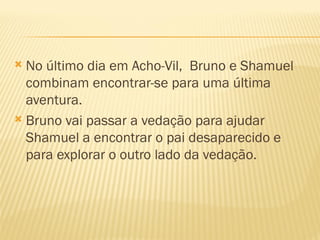  No último dia em Acho-Vil, Bruno e Shamuel
  combinam encontrar-se para uma última
  aventura.
 Bruno vai passar a vedação para ajudar
  Shamuel a encontrar o pai desaparecido e
  para explorar o outro lado da vedação.
 