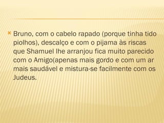    Bruno, com o cabelo rapado (porque tinha tido
    piolhos), descalço e com o pijama às riscas
    que Shamuel lhe arranjou fica muito parecido
    com o Amigo(apenas mais gordo e com um ar
    mais saudável e mistura-se facilmente com os
    Judeus.
 