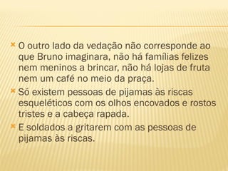  O outro lado da vedação não corresponde ao
  que Bruno imaginara, não há famílias felizes
  nem meninos a brincar, não há lojas de fruta
  nem um café no meio da praça.
 Só existem pessoas de pijamas às riscas
  esqueléticos com os olhos encovados e rostos
  tristes e a cabeça rapada.
 E soldados a gritarem com as pessoas de
  pijamas às riscas.
 