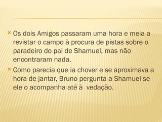  Os dois Amigos passaram uma hora e meia a
  revistar o campo à procura de pistas sobre o
  paradeiro do pai de Shamuel, mas não
  encontraram nada.
 Como parecia que ia chover e se aproximava a
  hora de jantar, Bruno pergunta a Shamuel se
  ele o acompanha até à vedação.
 