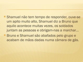  Shamuel não tem tempo de responder, ouve-se
  um apito muito alto, Shamuel diz a Bruno que
  aquilo acontece muitas vezes, os soldados
  juntam as pessoas e obrigam-nas a marchar…
 Bruno e Shamuel são abafados pelo grupo e
  acabam de mãos dadas numa câmara de gás.
 