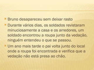  Bruno desapareceu sem deixar rasto
 Durante vários dias, os soldados revistaram
  minuciosamente a casa e os arredores, um
  soldado encontrou a roupa junto da vedação,
  ninguém entendeu o que se passou.
 Um ano mais tarde o pai volta junto do local
  onde a roupa foi encontrada e verifica que a
  vedação não está presa ao chão.
 