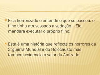    Fica horrorizado e entende o que se passou: o
    filho tinha atravessado a vedação… Ele
    mandara executar o próprio filho.

   Esta é uma história que reflecte os horrores da
    2ªguerra Mundial e do Holocausto mas
    também evidencia o valor da Amizade.
 