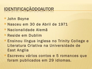  John Boyne
 Nasceu em 30 de Abril de 1971

 Nacionalidade Alemã

 Reside em Dublim

 Ensinou língua inglesa no Trinity College e
  Literatura Criativa na Universidade de
  East Anglia
 Escreveu vários contos e 5 romances que
  foram publicados em 29 idiomas.
 