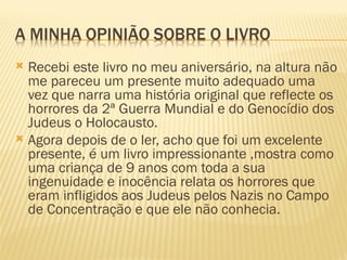  Recebi este livro no meu aniversário, na altura não
  me pareceu um presente muito adequado uma
  vez que narra uma história original que reflecte os
  horrores da 2ª Guerra Mundial e do Genocídio dos
  Judeus o Holocausto.
 Agora depois de o ler, acho que foi um excelente
  presente, é um livro impressionante ,mostra como
  uma criança de 9 anos com toda a sua
  ingenuidade e inocência relata os horrores que
  eram infligidos aos Judeus pelos Nazis no Campo
  de Concentração e que ele não conhecia.
 