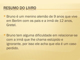    Bruno é um menino alemão de 9 anos que vive
    em Berlim com os pais e a irmã de 12 anos,
    Gretel.

   Bruno tem alguma dificuldade em relacionar-se
    com a irmã que lhe chama estúpido e
    ignorante, por isso ele acha que ela é um caso
    perdido.
 